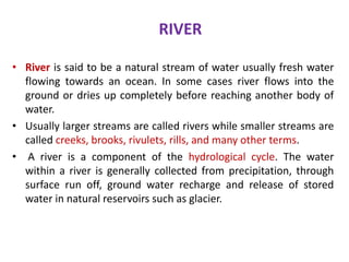 RIVER
• River is said to be a natural stream of water usually fresh water
flowing towards an ocean. In some cases river flows into the
ground or dries up completely before reaching another body of
water.
• Usually larger streams are called rivers while smaller streams are
called creeks, brooks, rivulets, rills, and many other terms.
• A river is a component of the hydrological cycle. The water
within a river is generally collected from precipitation, through
surface run off, ground water recharge and release of stored
water in natural reservoirs such as glacier.
 