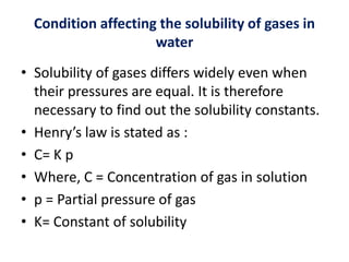 Condition affecting the solubility of gases in
water
• Solubility of gases differs widely even when
their pressures are equal. It is therefore
necessary to find out the solubility constants.
• Henry’s law is stated as :
• C= K p
• Where, C = Concentration of gas in solution
• p = Partial pressure of gas
• K= Constant of solubility
 