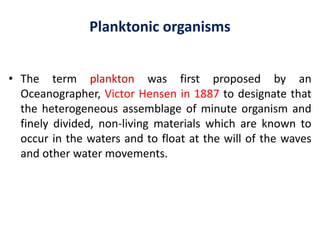 Planktonic organisms
• The term plankton was first proposed by an
Oceanographer, Victor Hensen in 1887 to designate that
the heterogeneous assemblage of minute organism and
finely divided, non-living materials which are known to
occur in the waters and to float at the will of the waves
and other water movements.
 