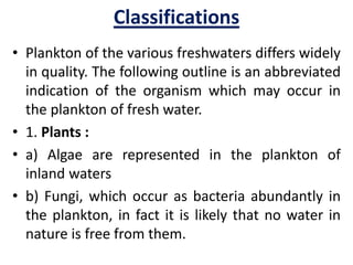 Classifications
• Plankton of the various freshwaters differs widely
in quality. The following outline is an abbreviated
indication of the organism which may occur in
the plankton of fresh water.
• 1. Plants :
• a) Algae are represented in the plankton of
inland waters
• b) Fungi, which occur as bacteria abundantly in
the plankton, in fact it is likely that no water in
nature is free from them.
 