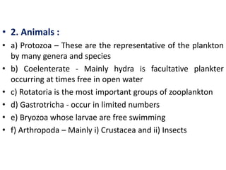 • 2. Animals :
• a) Protozoa – These are the representative of the plankton
by many genera and species
• b) Coelenterate - Mainly hydra is facultative plankter
occurring at times free in open water
• c) Rotatoria is the most important groups of zooplankton
• d) Gastrotricha - occur in limited numbers
• e) Bryozoa whose larvae are free swimming
• f) Arthropoda – Mainly i) Crustacea and ii) Insects
 