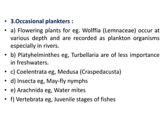 • 3.Occasional plankters :
• a) Flowering plants for eg. Wolffia (Lemnaceae) occur at
various depth and are recorded as plankton organisms
especially in rivers.
• b) Platyhelminthes eg, Turbellaria are of less importance
in freshwaters.
• c) Coelentrata eg, Medusa (Craspedacusta)
• d) Insecta eg, May-fly nymphs
• e) Arachnida eg, Water mites
• f) Vertebrata eg, Juvenile stages of fishes
 