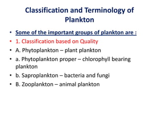 Classification and Terminology of
Plankton
• Some of the important groups of plankton are :
• 1. Classification based on Quality
• A. Phytoplankton – plant plankton
• a. Phytoplankton proper – chlorophyll bearing
plankton
• b. Saproplankton – bacteria and fungi
• B. Zooplankton – animal plankton
 