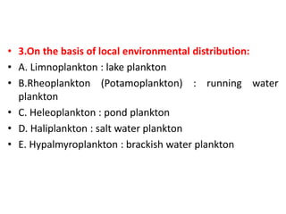 • 3.On the basis of local environmental distribution:
• A. Limnoplankton : lake plankton
• B.Rheoplankton (Potamoplankton) : running water
plankton
• C. Heleoplankton : pond plankton
• D. Haliplankton : salt water plankton
• E. Hypalmyroplankton : brackish water plankton
 