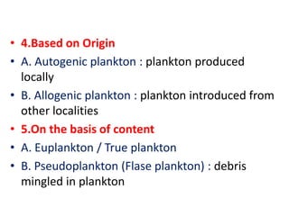 • 4.Based on Origin
• A. Autogenic plankton : plankton produced
locally
• B. Allogenic plankton : plankton introduced from
other localities
• 5.On the basis of content
• A. Euplankton / True plankton
• B. Pseudoplankton (Flase plankton) : debris
mingled in plankton
 