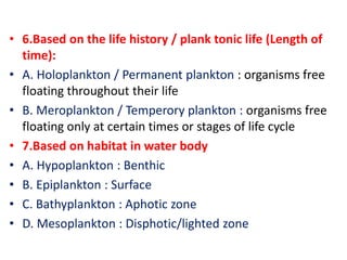 • 6.Based on the life history / plank tonic life (Length of
time):
• A. Holoplankton / Permanent plankton : organisms free
floating throughout their life
• B. Meroplankton / Temperory plankton : organisms free
floating only at certain times or stages of life cycle
• 7.Based on habitat in water body
• A. Hypoplankton : Benthic
• B. Epiplankton : Surface
• C. Bathyplankton : Aphotic zone
• D. Mesoplankton : Disphotic/lighted zone
 