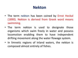 Nekton
• The term nekton has been coined by Ernst Heckal
(1890). Nekton is derived from Greek word means
swimming.
• The term nekton is used to designate those
organisms which swim freely in water and possess
locomotion enabling them to have independent
drifting movement along the water flowage system.
• In limnetic regions of inland waters, the nekton is
composed almost entirely of fishes.
 