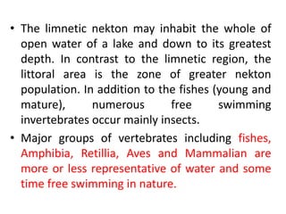 • The limnetic nekton may inhabit the whole of
open water of a lake and down to its greatest
depth. In contrast to the limnetic region, the
littoral area is the zone of greater nekton
population. In addition to the fishes (young and
mature), numerous free swimming
invertebrates occur mainly insects.
• Major groups of vertebrates including fishes,
Amphibia, Retillia, Aves and Mammalian are
more or less representative of water and some
time free swimming in nature.
 