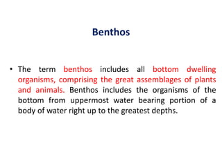 Benthos
• The term benthos includes all bottom dwelling
organisms, comprising the great assemblages of plants
and animals. Benthos includes the organisms of the
bottom from uppermost water bearing portion of a
body of water right up to the greatest depths.
 