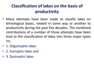 Classification of lakes on the basis of
productivity
• Many attempts have been made to classify lakes on
limnological bases, related in some way or another to
productivity during the past five decades. The combined
contributions of a number of those attempts have been
lead to the classification of lakes into three major types
viz,
• 1. Oligotrophic lakes
• 2. Eutrophic lakes and
• 3. Dystrophic lakes
 