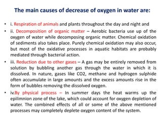 The main causes of decrease of oxygen in water are:
• i. Respiration of animals and plants throughout the day and night and
• ii. Decomposition of organic matter – Aerobic bacteria use up of the
oxygen of water while decomposing organic matter. Chemical oxidation
of sediments also takes place. Purely chemical oxidation may also occur,
but most of the oxidative processes in aquatic habitats are probably
mediated through bacterial action.
• iii. Reduction due to other gases – A gas may be entirely removed from
solution by bubbling another gas through the water in which it is
dissolved. In nature, gases like CO2, methane and hydrogen sulphide
often accumulate in large amounts and the excess amounts rise in the
form of bubbles removing the dissolved oxygen.
• iv.By physical process – In summer days the heat warms up the
epilimnion zone of the lake, which could account for oxygen depletion of
water. The combined effects of all or some of the above mentioned
processes may completely deplete oxygen content of the system.
 