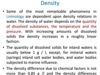 Density
• Some of the most remarkable phenomena in
Limnology are dependent upon density relations in
water. The density of water depends on the quantity
of dissolved substances, the temperature and the
pressure. With increasing amounts of dissolved
solids the density increases in a roughly linear
fashion.
• The quantity of dissolved solids for inland waters is
usually below 1 g / l, except, for mineral waters
(springs) inland salt water bodies, and water bodies
subjected to marine influence.
• The density difference due to chemical factors is not
more than 0.85 g /l and the density differences
 