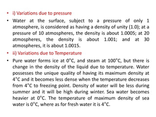• i) Variations due to pressure
• Water at the surface, subject to a pressure of only 1
atmosphere, is considered as having a density of unity (1.0); at a
pressure of 10 atmospheres, the density is about 1.0005; at 20
atmospheres, the density is about 1.001; and at 30
atmospheres, it is about 1.0015.
• ii) Variations due to Temperature
• Pure water forms ice at 0°C, and steam at 100°C, but there is
change in the density of the liquid due to temperature. Water
possesses the unique quality of having its maximum density at
4°C and it becomes less dense when the temperature decreases
from 4°C to freezing point. Density of water will be less during
summer and it will be high during winter. Sea water becomes
heavier at 0°C. The temperature of maximum density of sea
water is 0°C, where as for fresh water it is 4°C.
 