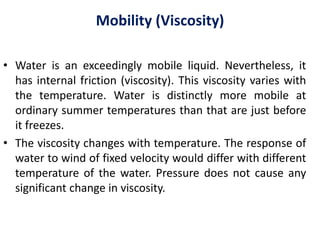 Mobility (Viscosity)
• Water is an exceedingly mobile liquid. Nevertheless, it
has internal friction (viscosity). This viscosity varies with
the temperature. Water is distinctly more mobile at
ordinary summer temperatures than that are just before
it freezes.
• The viscosity changes with temperature. The response of
water to wind of fixed velocity would differ with different
temperature of the water. Pressure does not cause any
significant change in viscosity.
 