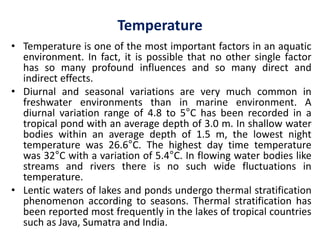 Temperature
• Temperature is one of the most important factors in an aquatic
environment. In fact, it is possible that no other single factor
has so many profound influences and so many direct and
indirect effects.
• Diurnal and seasonal variations are very much common in
freshwater environments than in marine environment. A
diurnal variation range of 4.8 to 5°C has been recorded in a
tropical pond with an average depth of 3.0 m. In shallow water
bodies within an average depth of 1.5 m, the lowest night
temperature was 26.6°C. The highest day time temperature
was 32°C with a variation of 5.4°C. In flowing water bodies like
streams and rivers there is no such wide fluctuations in
temperature.
• Lentic waters of lakes and ponds undergo thermal stratification
phenomenon according to seasons. Thermal stratification has
been reported most frequently in the lakes of tropical countries
such as Java, Sumatra and India.
 