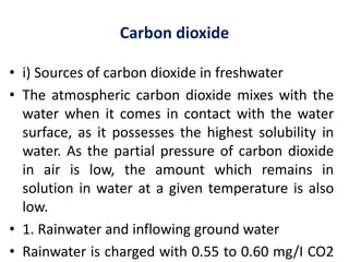 Carbon dioxide
• i) Sources of carbon dioxide in freshwater
• The atmospheric carbon dioxide mixes with the
water when it comes in contact with the water
surface, as it possesses the highest solubility in
water. As the partial pressure of carbon dioxide
in air is low, the amount which remains in
solution in water at a given temperature is also
low.
• 1. Rainwater and inflowing ground water
• Rainwater is charged with 0.55 to 0.60 mg/I CO2
 