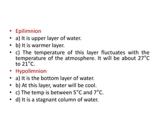 • Epilimnion
• a) It is upper layer of water.
• b) It is warmer layer.
• c) The temperature of this layer fluctuates with the
temperature of the atmosphere. It will be about 27°C
to 21°C.
• Hypolimnion
• a) It is the bottom layer of water.
• b) At this layer, water will be cool.
• c) The temp is between 5°C and 7°C.
• d) It is a stagnant column of water.
 