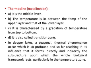 • Thermocline (metalimnion):
• a) It is the middle layer.
• b) The temperature is in between the temp of the
upper layer and that of the lower layer.
• c) It is characterized by a gradation of temperature
from top to bottom.
• d) It is also called transition zone.
• In deeper lakes, a seasonal, thermal phenomenon
occur which is so profound and so far reaching in its
influence that it forms, directly and indirectly the
substructure upon which the whole biological
framework rests, particularly in the temperature zone.
 