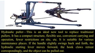 Hydraulic puller—This is an ideal new tool to replace traditional
pullers. It has a compact structure, flexible use, convenient carrying and
operation, fewer restrictions on site, etc. It is suitable for various
maintenance places. If the handle slightly swings back and forth, the
hydraulic starting lever moves forward, the hook claws retreat
correspondingly, and the object can be pulled out.
 