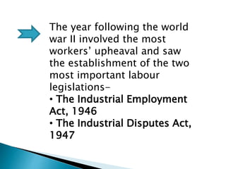 The year following the world
war II involved the most
workers’ upheaval and saw
the establishment of the two
most important labour
legislations-
• The Industrial Employment
Act, 1946
• The Industrial Disputes Act,
1947
 