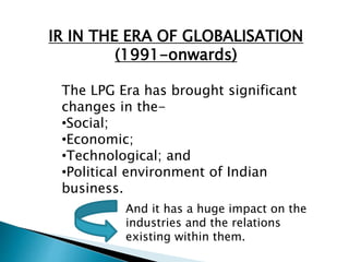 IR IN THE ERA OF GLOBALISATION
(1991-onwards)
The LPG Era has brought significant
changes in the-
•Social;
•Economic;
•Technological; and
•Political environment of Indian
business.
And it has a huge impact on the
industries and the relations
existing within them.
 