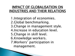 IMPACT OF GLOBALISATION ON
INDUSTRIES AND THEIR RELATIONS
1.Integration of economies.
2.Global benchmarking.
3.Change in management style.
4.Increase in education level.
5.Change in skill level.
6.Knowledge workers.
7.Workers’ participation in
management.
 