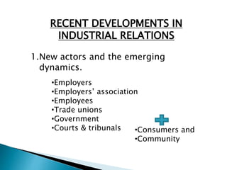 RECENT DEVELOPMENTS IN
INDUSTRIAL RELATIONS
1.New actors and the emerging
dynamics.
•Employers
•Employers’ association
•Employees
•Trade unions
•Government
•Courts & tribunals •Consumers and
•Community
 