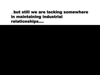 …but still we are lacking somewhere
in maintaining industrial
relationships….
 