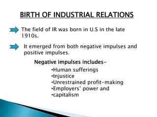 BIRTH OF INDUSTRIAL RELATIONS
The field of IR was born in U.S in the late
1910s.
It emerged from both negative impulses and
positive impulses.
Negative impulses includes-
•Human sufferings
•Injustice
•Unrestrained profit-making
•Employers’ power and
•capitalism
 