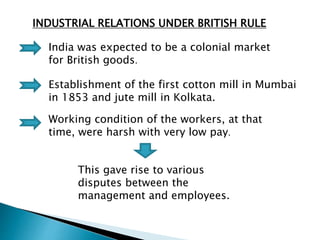 INDUSTRIAL RELATIONS UNDER BRITISH RULE
India was expected to be a colonial market
for British goods.
Establishment of the first cotton mill in Mumbai
in 1853 and jute mill in Kolkata.
Working condition of the workers, at that
time, were harsh with very low pay.
This gave rise to various
disputes between the
management and employees.
 