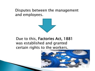 Disputes between the management
and employees.
Due to this, Factories Act, 1881
was established and granted
certain rights to the workers.
 