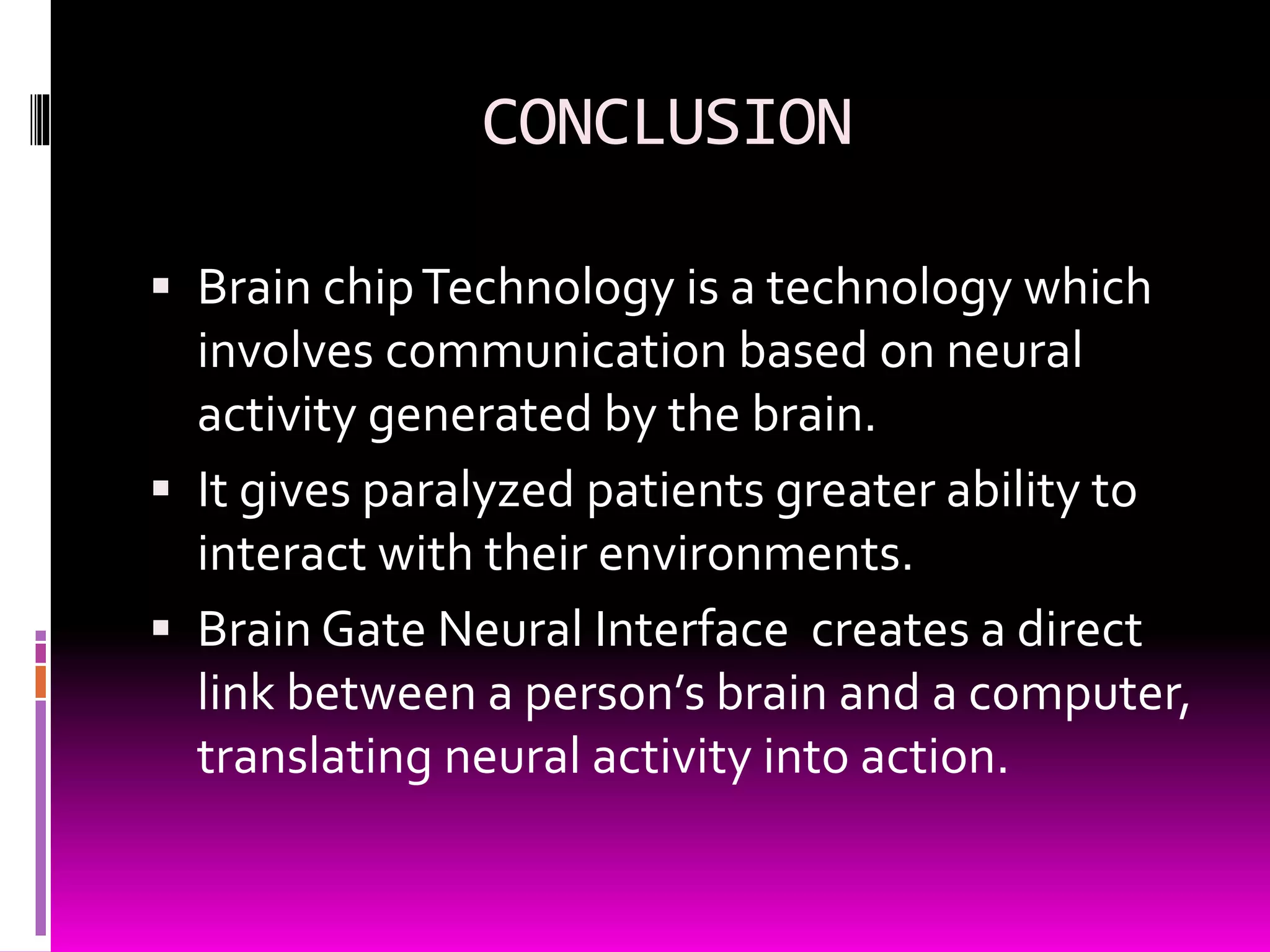 CONCLUSION
 Brain chipTechnology is a technology which
involves communication based on neural
activity generated by the brain.
 It gives paralyzed patients greater ability to
interact with their environments.
 Brain Gate Neural Interface creates a direct
link between a person’s brain and a computer,
translating neural activity into action.
 