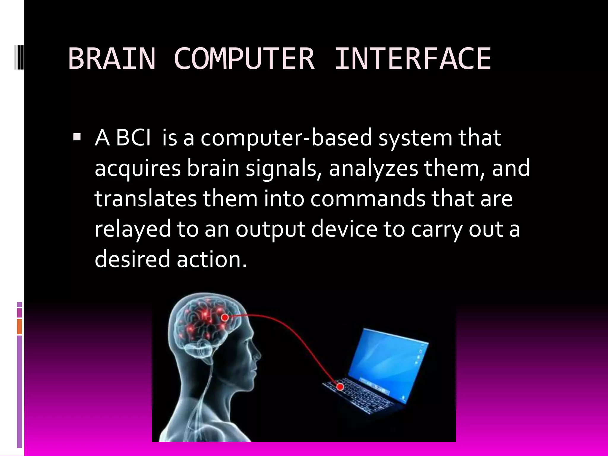 BRAIN COMPUTER INTERFACE
 A BCI is a computer-based system that
acquires brain signals, analyzes them, and
translates them into commands that are
relayed to an output device to carry out a
desired action.
 