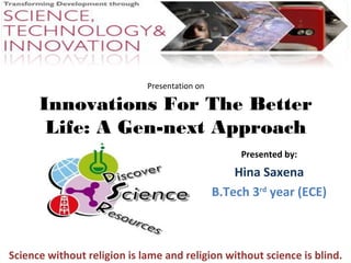 Presentation on 
Innovations For The Better 
Life: A Gen-next Approach 
Presented by: 
Hina Saxena 
B.Tech 3rd year (ECE) 
Science without religion is lame and religion without science is blind. 
 