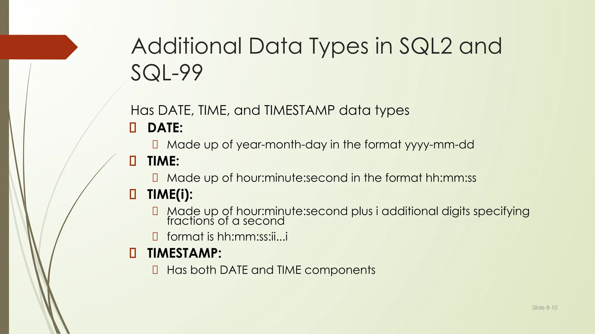 Slide 8-10
Additional Data Types in SQL2 and
SQL-99
Has DATE, TIME, and TIMESTAMP data types
DATE:
Made up of year-month-day in the format yyyy-mm-dd
TIME:
Made up of hour:minute:second in the format hh:mm:ss
TIME(i):
Made up of hour:minute:second plus i additional digits specifying
fractions of a second
format is hh:mm:ss:ii...i
TIMESTAMP:
Has both DATE and TIME components
 