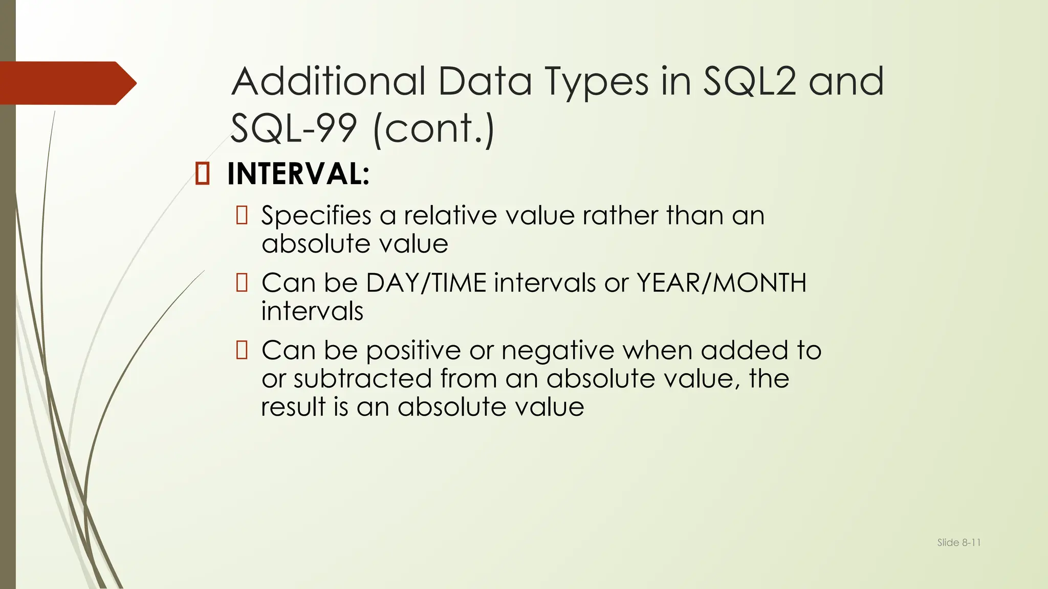 Slide 8-11
Additional Data Types in SQL2 and
SQL-99 (cont.)
INTERVAL:
Specifies a relative value rather than an
absolute value
Can be DAY/TIME intervals or YEAR/MONTH
intervals
Can be positive or negative when added to
or subtracted from an absolute value, the
result is an absolute value
 