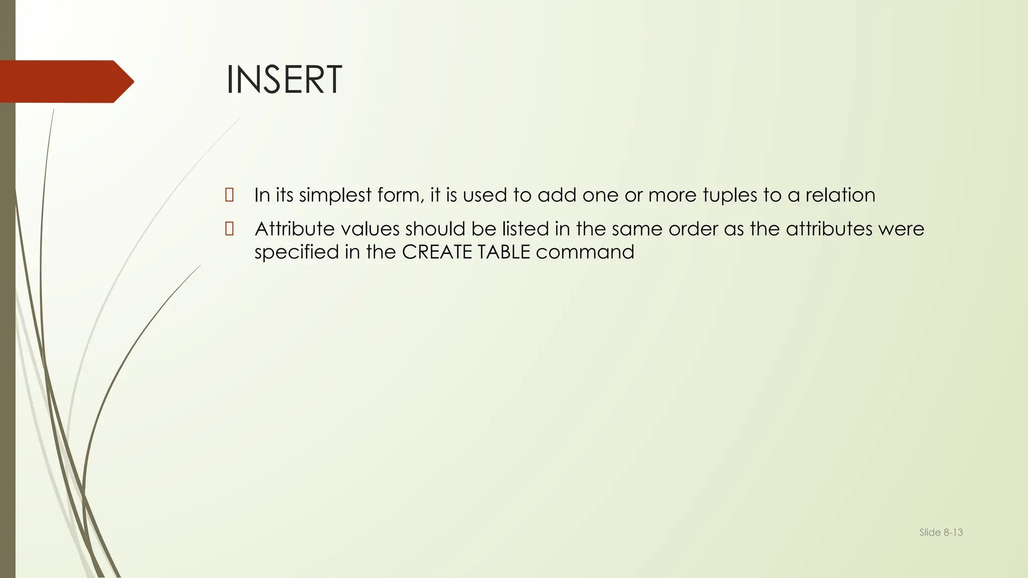Slide 8-13
INSERT
In its simplest form, it is used to add one or more tuples to a relation
Attribute values should be listed in the same order as the attributes were
specified in the CREATE TABLE command
 