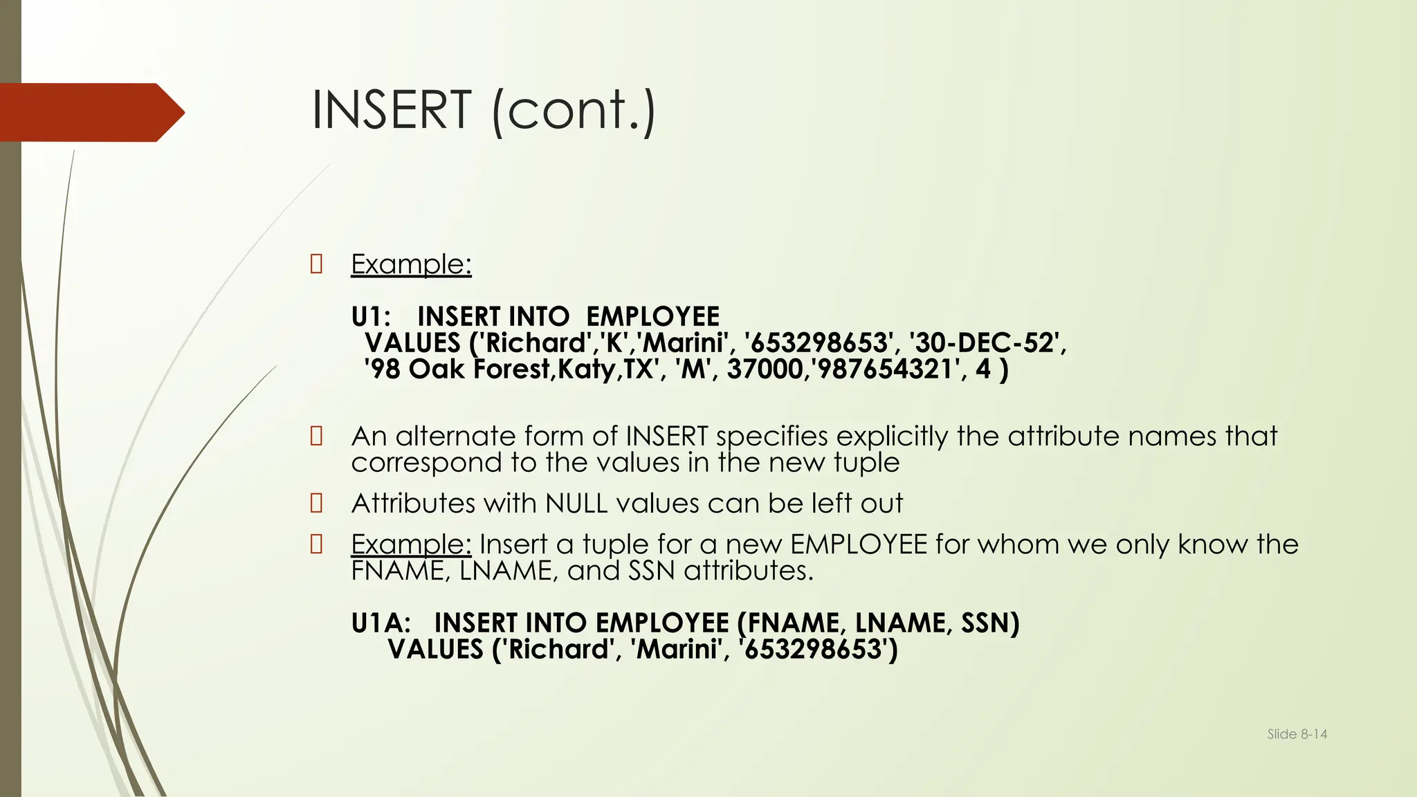 Slide 8-14
INSERT (cont.)
Example:
U1: INSERT INTO EMPLOYEE
VALUES ('Richard','K','Marini', '653298653', '30-DEC-52',
'98 Oak Forest,Katy,TX', 'M', 37000,'987654321', 4 )
An alternate form of INSERT specifies explicitly the attribute names that
correspond to the values in the new tuple
Attributes with NULL values can be left out
Example: Insert a tuple for a new EMPLOYEE for whom we only know the
FNAME, LNAME, and SSN attributes.
U1A: INSERT INTO EMPLOYEE (FNAME, LNAME, SSN)
VALUES ('Richard', 'Marini', '653298653')
 