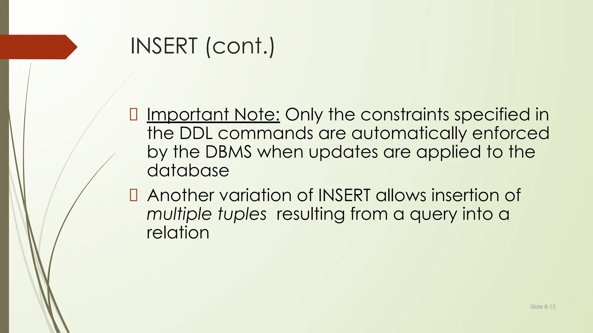 Slide 8-15
INSERT (cont.)
Important Note: Only the constraints specified in
the DDL commands are automatically enforced
by the DBMS when updates are applied to the
database
Another variation of INSERT allows insertion of
multiple tuples resulting from a query into a
relation
 
