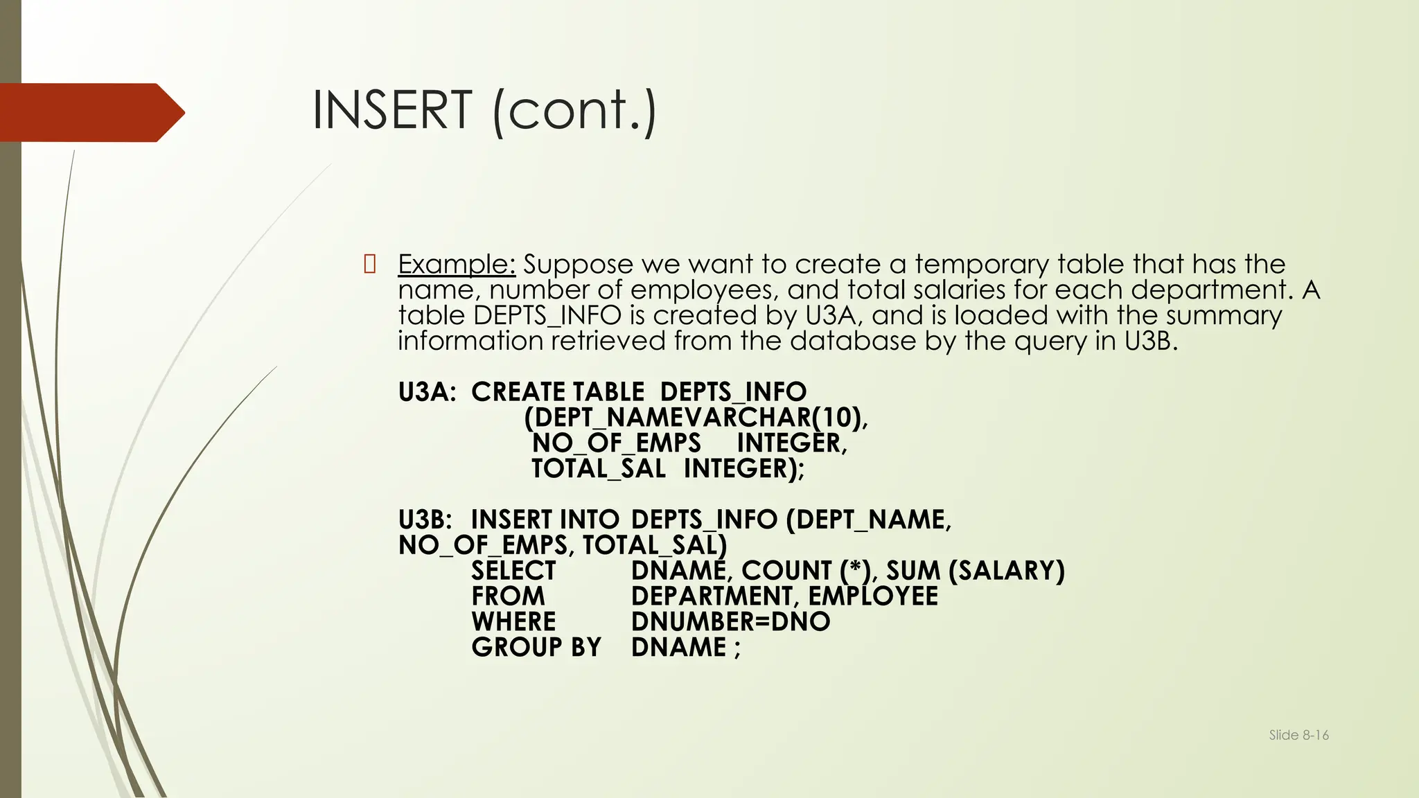 Slide 8-16
INSERT (cont.)
Example: Suppose we want to create a temporary table that has the
name, number of employees, and total salaries for each department. A
table DEPTS_INFO is created by U3A, and is loaded with the summary
information retrieved from the database by the query in U3B.
U3A: CREATE TABLE DEPTS_INFO
(DEPT_NAMEVARCHAR(10),
NO_OF_EMPS INTEGER,
TOTAL_SAL INTEGER);
U3B: INSERT INTO DEPTS_INFO (DEPT_NAME,
NO_OF_EMPS, TOTAL_SAL)
SELECT DNAME, COUNT (*), SUM (SALARY)
FROM DEPARTMENT, EMPLOYEE
WHERE DNUMBER=DNO
GROUP BY DNAME ;
 