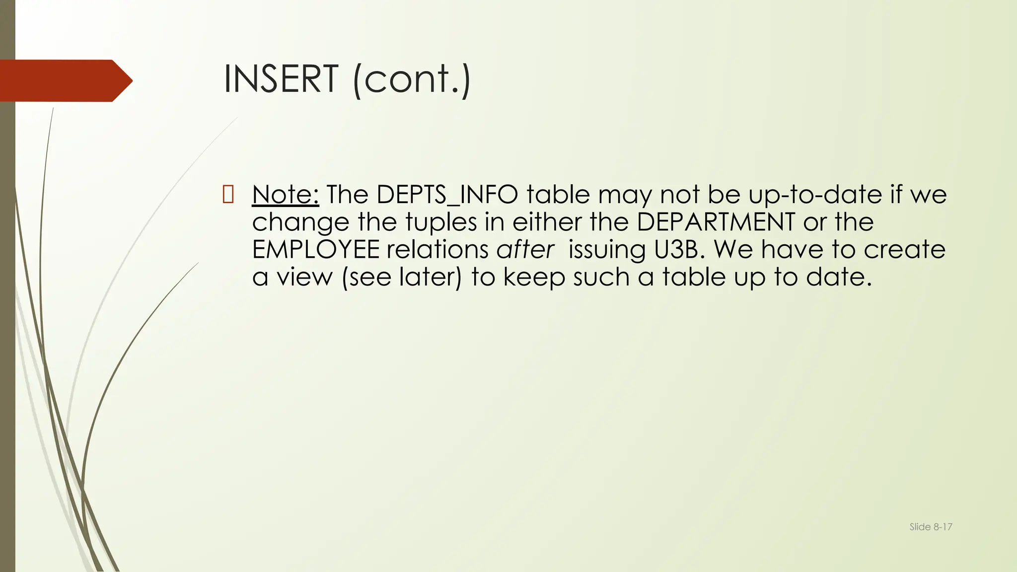 Slide 8-17
INSERT (cont.)
Note: The DEPTS_INFO table may not be up-to-date if we
change the tuples in either the DEPARTMENT or the
EMPLOYEE relations after issuing U3B. We have to create
a view (see later) to keep such a table up to date.
 