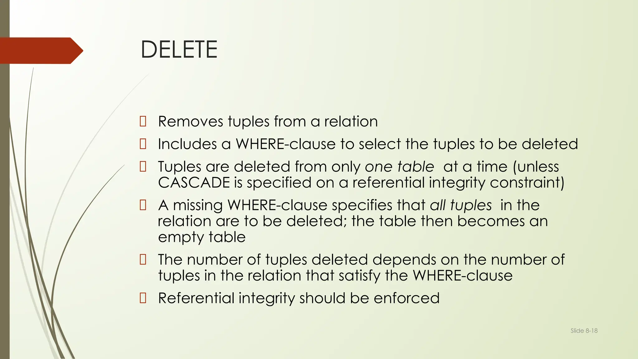 Slide 8-18
DELETE
Removes tuples from a relation
Includes a WHERE-clause to select the tuples to be deleted
Tuples are deleted from only one table at a time (unless
CASCADE is specified on a referential integrity constraint)
A missing WHERE-clause specifies that all tuples in the
relation are to be deleted; the table then becomes an
empty table
The number of tuples deleted depends on the number of
tuples in the relation that satisfy the WHERE-clause
Referential integrity should be enforced
 