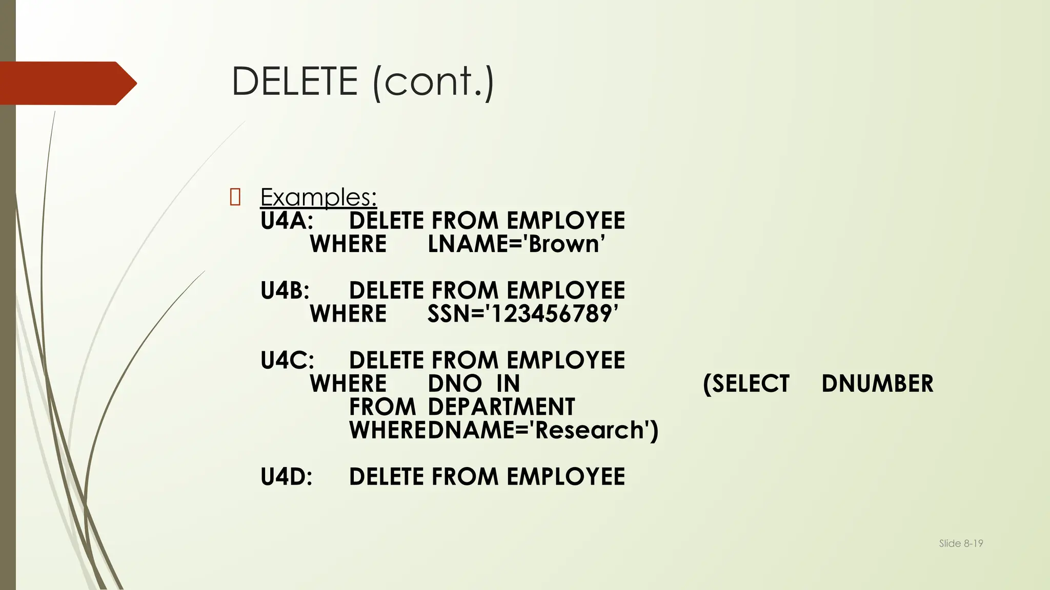 Slide 8-19
DELETE (cont.)
Examples:
U4A: DELETE FROM EMPLOYEE
WHERE LNAME='Brown’
U4B: DELETE FROM EMPLOYEE
WHERE SSN='123456789’
U4C: DELETE FROM EMPLOYEE
WHERE DNO IN (SELECT DNUMBER
FROM DEPARTMENT
WHEREDNAME='Research')
U4D: DELETE FROM EMPLOYEE
 