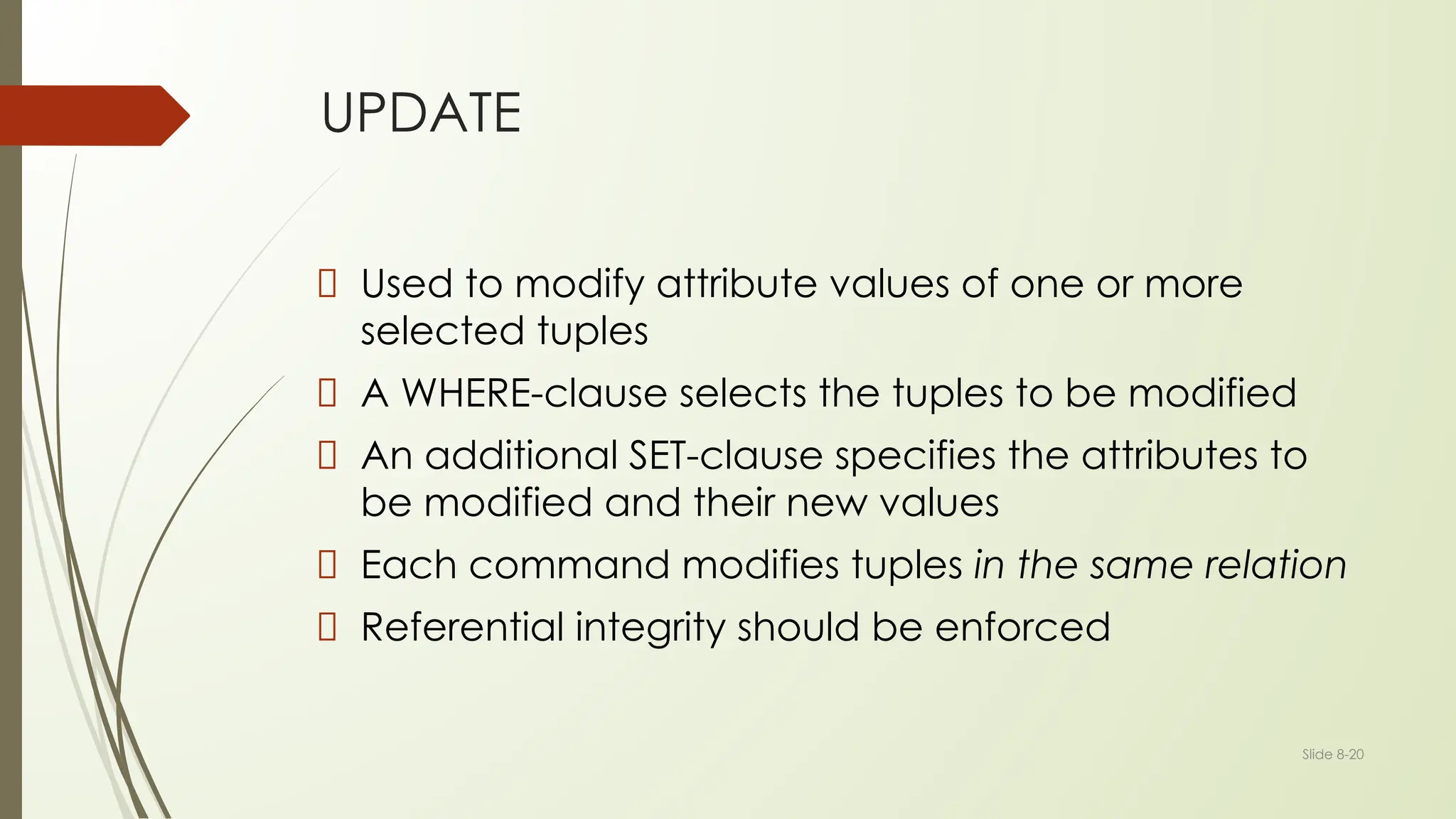 Slide 8-20
UPDATE
Used to modify attribute values of one or more
selected tuples
A WHERE-clause selects the tuples to be modified
An additional SET-clause specifies the attributes to
be modified and their new values
Each command modifies tuples in the same relation
Referential integrity should be enforced
 