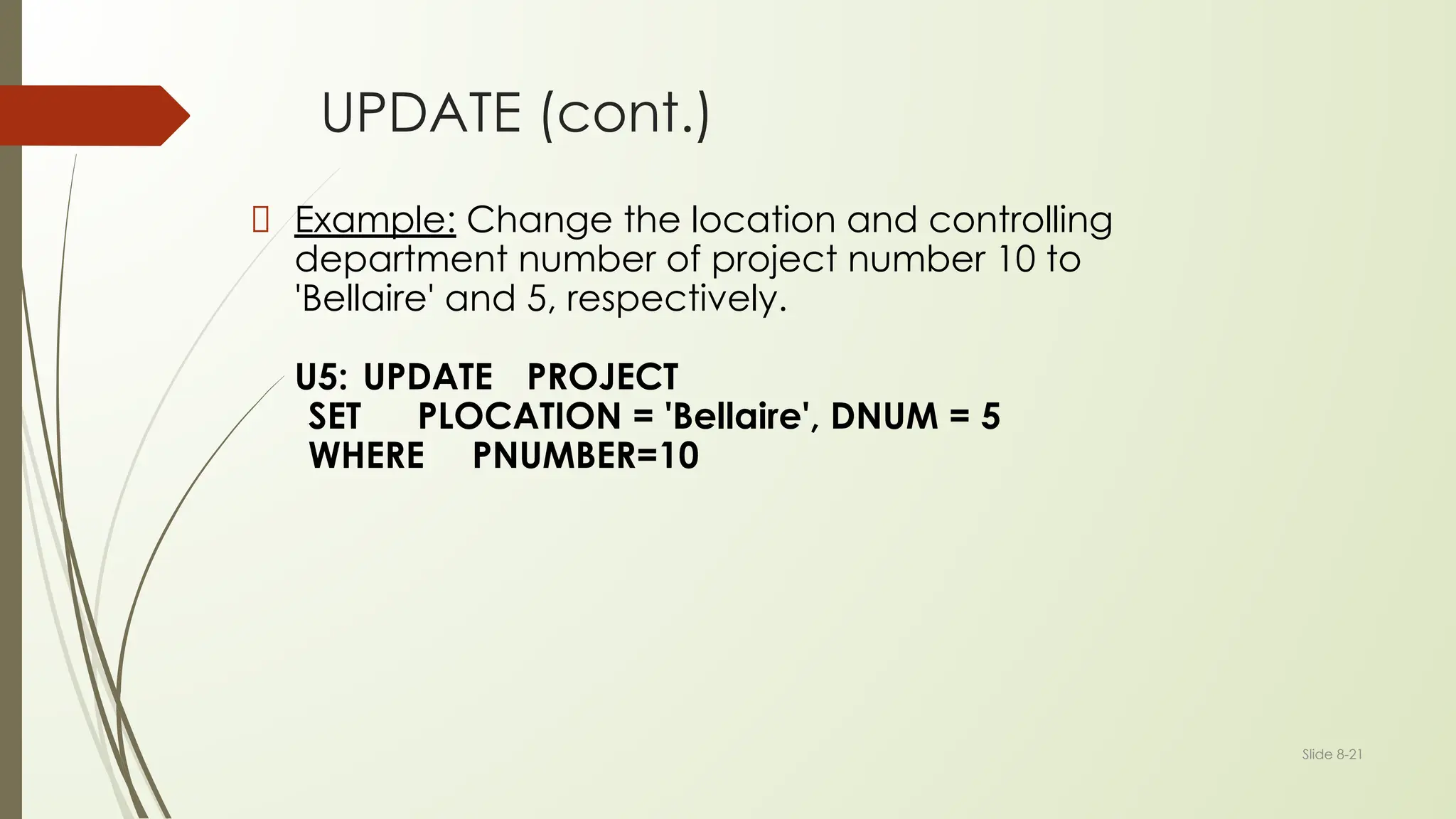 Slide 8-21
UPDATE (cont.)
Example: Change the location and controlling
department number of project number 10 to
'Bellaire' and 5, respectively.
U5: UPDATE PROJECT
SET PLOCATION = 'Bellaire', DNUM = 5
WHERE PNUMBER=10
 