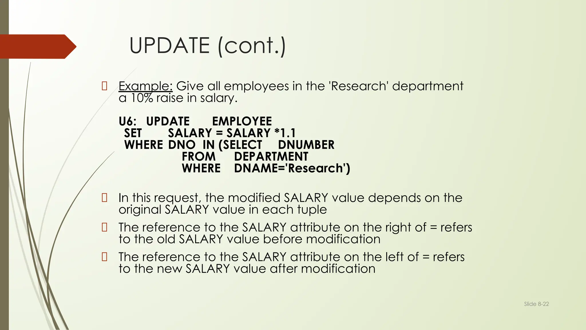 Slide 8-22
UPDATE (cont.)
Example: Give all employees in the 'Research' department
a 10% raise in salary.
U6: UPDATE EMPLOYEE
SET SALARY = SALARY *1.1
WHERE DNO IN (SELECT DNUMBER
FROM DEPARTMENT
WHERE DNAME='Research')
In this request, the modified SALARY value depends on the
original SALARY value in each tuple
The reference to the SALARY attribute on the right of = refers
to the old SALARY value before modification
The reference to the SALARY attribute on the left of = refers
to the new SALARY value after modification
 