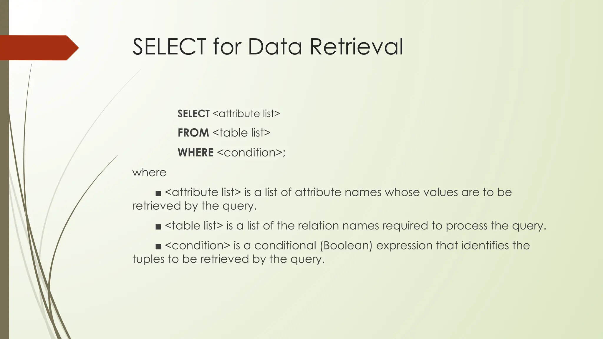 SELECT for Data Retrieval
SELECT <attribute list>
FROM <table list>
WHERE <condition>;
where
■ <attribute list> is a list of attribute names whose values are to be
retrieved by the query.
■ <table list> is a list of the relation names required to process the query.
■ <condition> is a conditional (Boolean) expression that identifies the
tuples to be retrieved by the query.
 