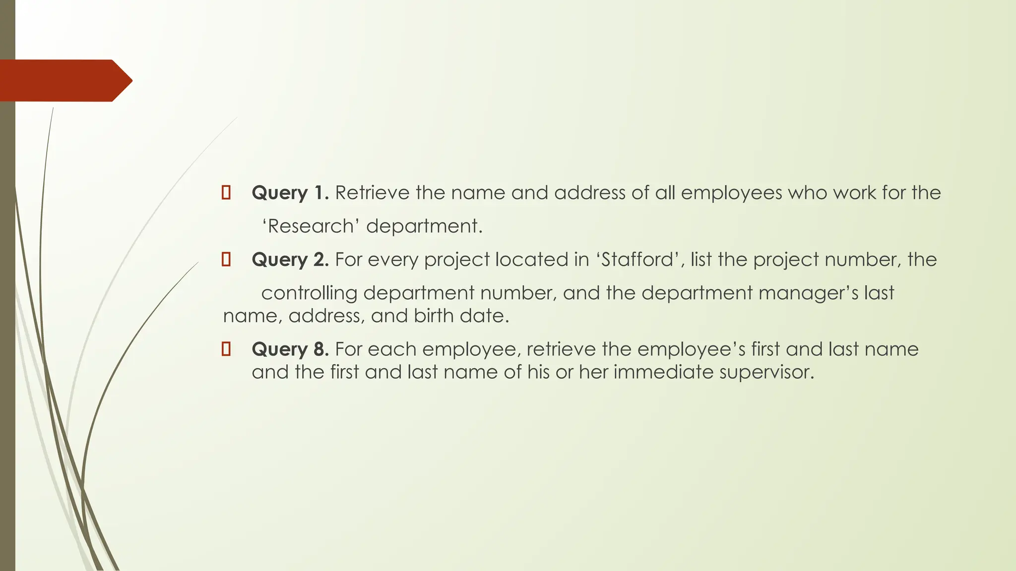 Query 1. Retrieve the name and address of all employees who work for the
‘Research’ department.
Query 2. For every project located in ‘Stafford’, list the project number, the
controlling department number, and the department manager’s last
name, address, and birth date.
Query 8. For each employee, retrieve the employee’s first and last name
and the first and last name of his or her immediate supervisor.
 