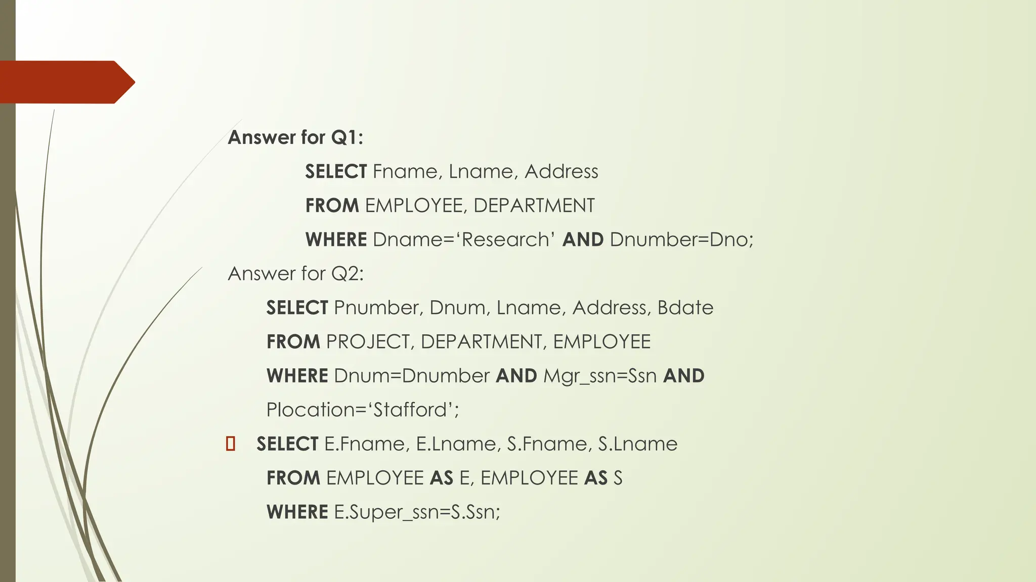 Answer for Q1:
SELECT Fname, Lname, Address
FROM EMPLOYEE, DEPARTMENT
WHERE Dname=‘Research’ AND Dnumber=Dno;
Answer for Q2:
SELECT Pnumber, Dnum, Lname, Address, Bdate
FROM PROJECT, DEPARTMENT, EMPLOYEE
WHERE Dnum=Dnumber AND Mgr_ssn=Ssn AND
Plocation=‘Stafford’;
SELECT E.Fname, E.Lname, S.Fname, S.Lname
FROM EMPLOYEE AS E, EMPLOYEE AS S
WHERE E.Super_ssn=S.Ssn;
 