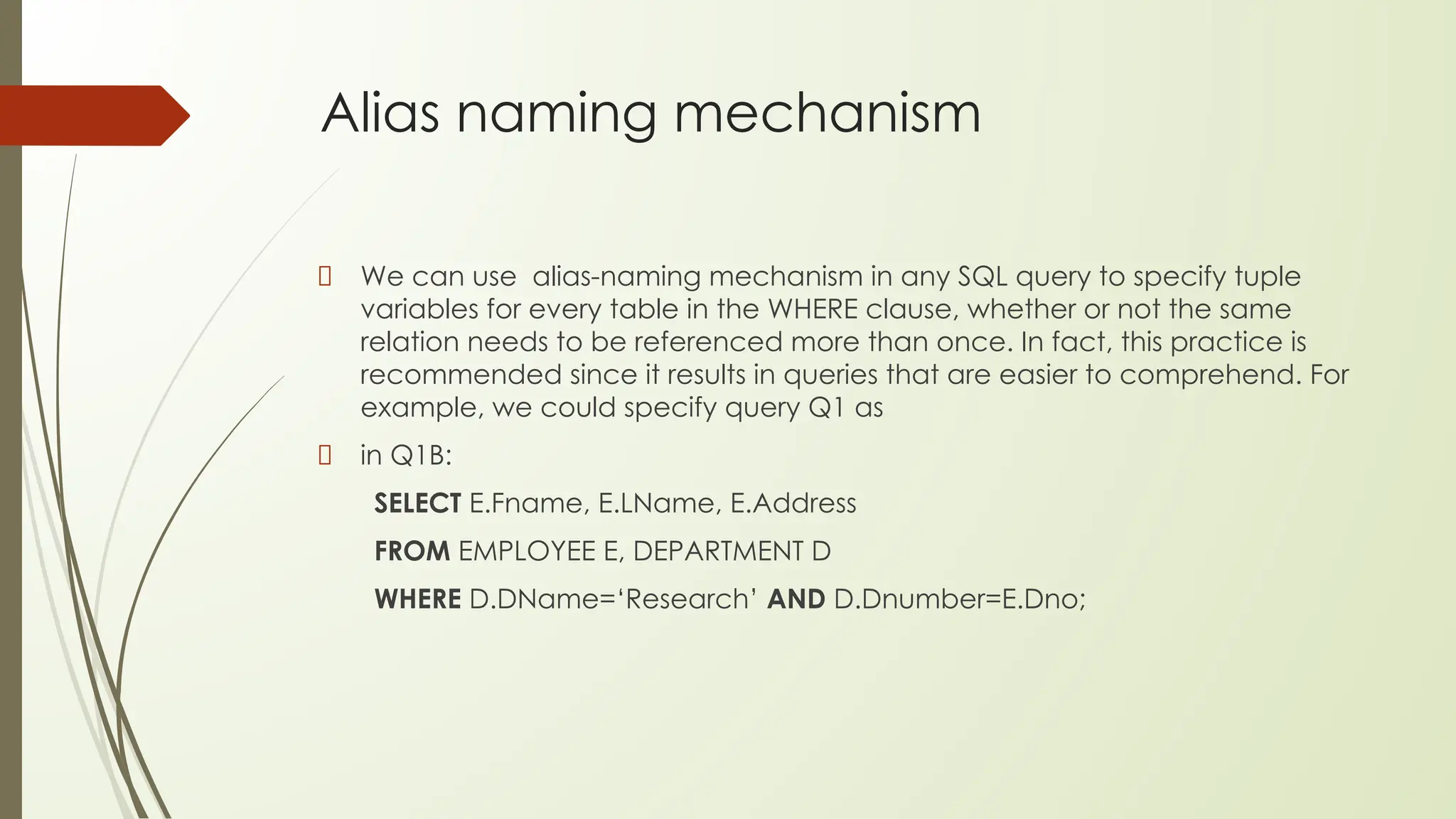 Alias naming mechanism
We can use alias-naming mechanism in any SQL query to specify tuple
variables for every table in the WHERE clause, whether or not the same
relation needs to be referenced more than once. In fact, this practice is
recommended since it results in queries that are easier to comprehend. For
example, we could specify query Q1 as
in Q1B:
SELECT E.Fname, E.LName, E.Address
FROM EMPLOYEE E, DEPARTMENT D
WHERE D.DName=‘Research’ AND D.Dnumber=E.Dno;
 